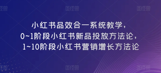 小红书品效合一系统教学，​0~1阶段小红书新品投放方法论，​1~10阶段小红书营销增长方法论-800资源网