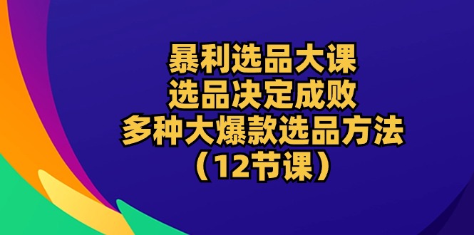 暴利 选品大课：选品决定成败，教你多种大爆款选品方法（12节课）-800资源网