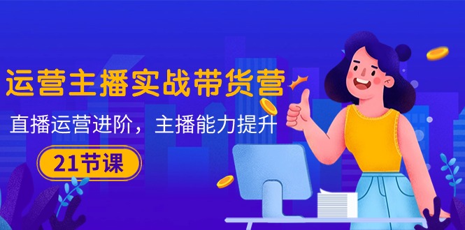 运营主播·实战带货营：直播运营 进阶，主播 能力提升（21节课）-800资源网