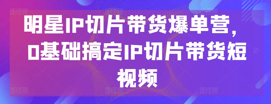 明星IP切片带货爆单营，0基础搞定IP切片带货短视频-800资源网