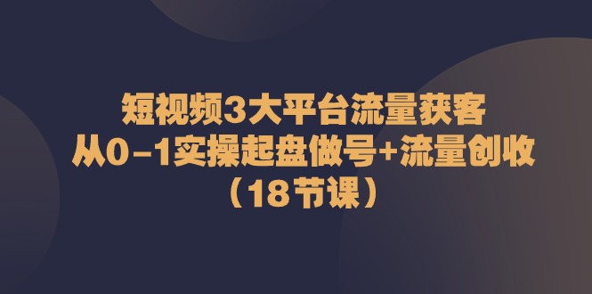 短视频3大平台流量获客：从0-1实操起盘做号+流量创收（18节课）-800资源网