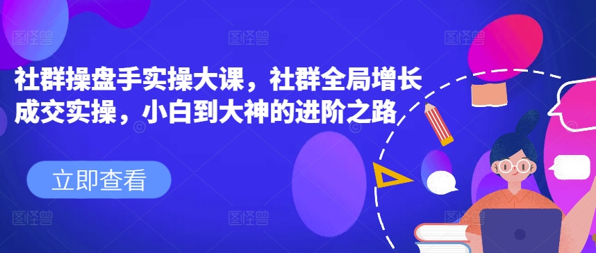 社群操盘手实操大课，社群全局增长成交实操，小白到大神的进阶之路-800资源网