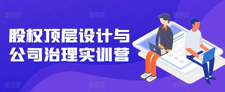 股权顶层设计与公司治理实训营，补全股权短板/守住控制权底线/熟悉4大注册信息/规避3大法律风险-800资源网