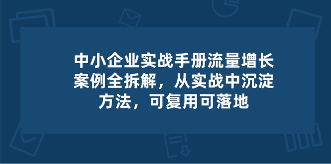 中小 企业 实操手册-流量增长案例拆解，从实操中沉淀方法，可复用可落地-800资源网