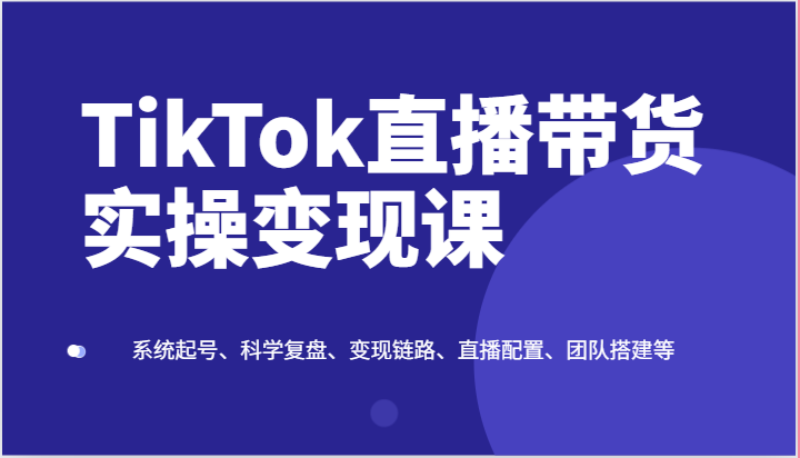 TikTok直播带货实操变现课：系统起号、科学复盘、变现链路、直播配置、团队搭建等-800资源网