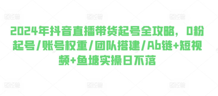 2024年抖音直播带货起号全攻略，0粉起号/账号权重/团队搭建/Ab链+短视频+鱼塘实操日不落-800资源网