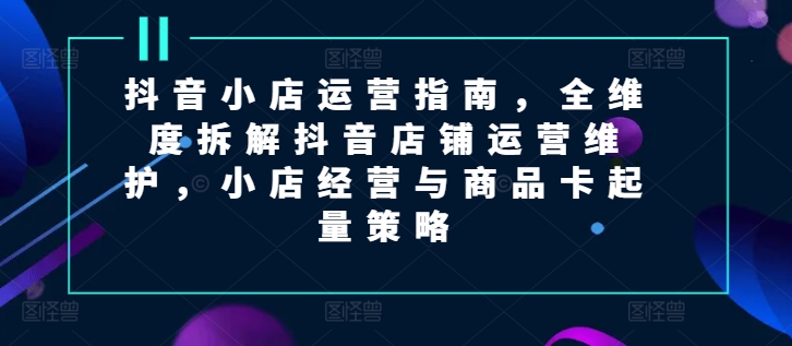抖音小店运营指南，全维度拆解抖音店铺运营维护，小店经营与商品卡起量策略-800资源网