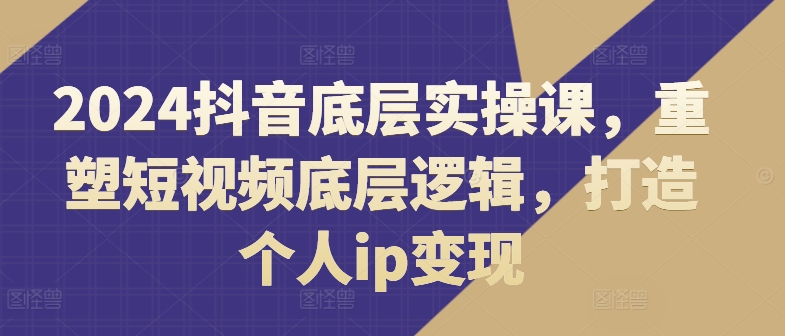 2024抖音底层实操课，​重塑短视频底层逻辑，打造个人ip变现-800资源网