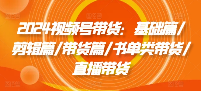 2024视频号带货：基础篇/剪辑篇/带货篇/书单类带货/直播带货-800资源网
