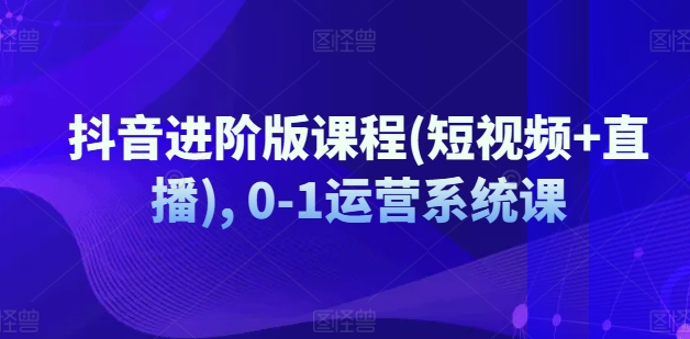 抖音进阶版课程(短视频+直播), 0-1运营系统课-800资源网