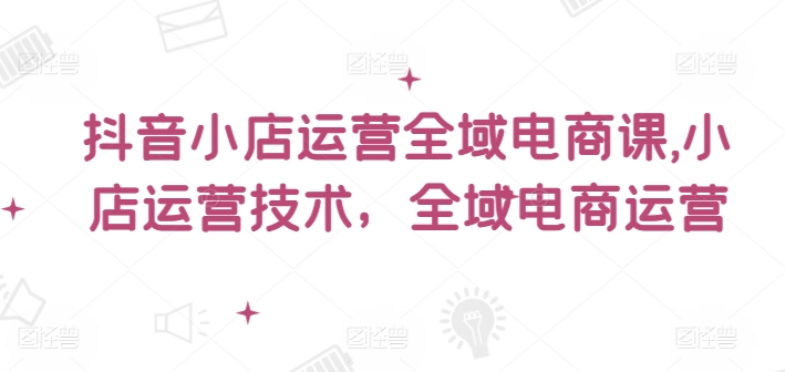 抖音小店运营全域电商课，​小店运营技术，全域电商运营-800资源网