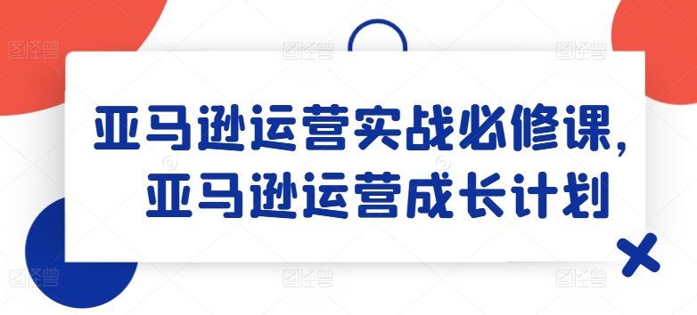 亚马逊运营实战必修课，亚马逊运营成长计划-800资源网
