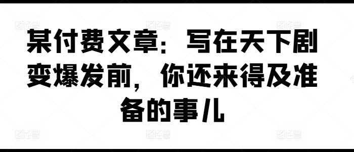 某付费文章：写在天下剧变爆发前，你还来得及准备的事儿-800资源网