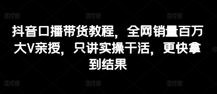 抖音口播带货教程，全网销量百万大V亲授，只讲实操干活，更快拿到结果-800资源网