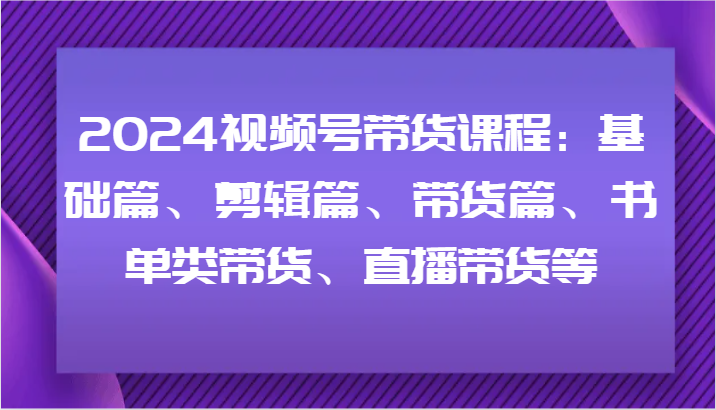 2024视频号带货课程：基础篇、剪辑篇、带货篇、书单类带货、直播带货等-800资源网