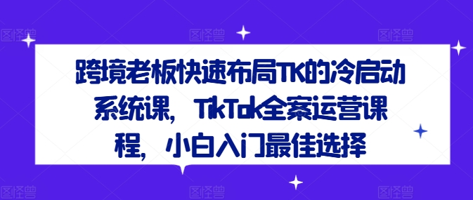 跨境老板快速布局TK的冷启动系统课，TikTok全案运营课程，小白入门最佳选择-800资源网