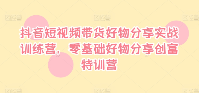 抖音短视频带货好物分享实战训练营，零基础好物分享创富特训营-800资源网