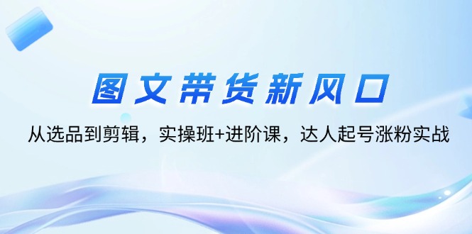 图文带货新风口：从选品到剪辑，实操班+进阶课，达人起号涨粉实战-800资源网
