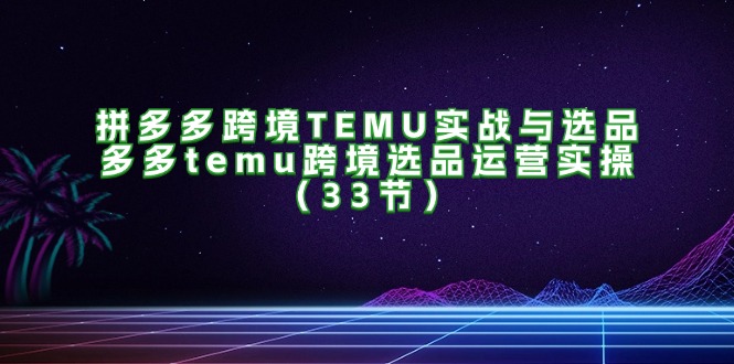 拼多多跨境TEMU实战与选品，多多temu跨境选品运营实操（33节）-800资源网