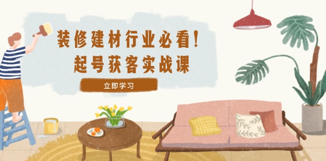 装修-建材行业必看！起号获客实战课：精准定位+爆款视频+高效运营-800资源网