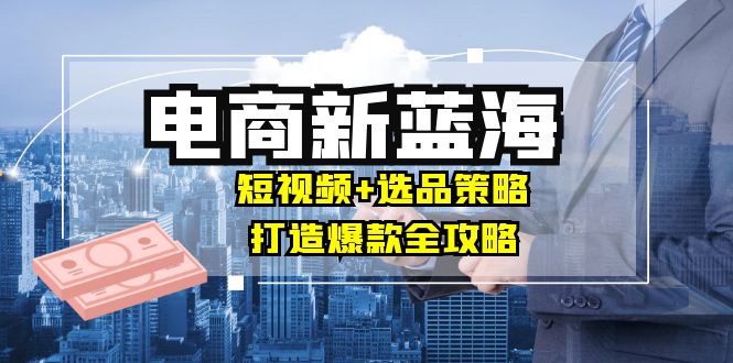 商家必看电商新蓝海：短视频+选品策略，打造爆款全攻略，月入10w+-800资源网