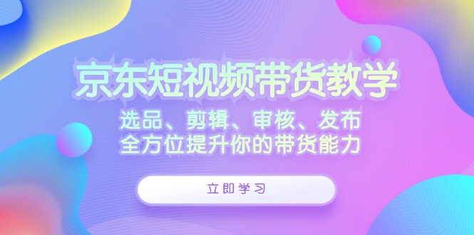 京东短视频带货教学：选品、剪辑、审核、发布，全方位提升你的带货能力-800资源网