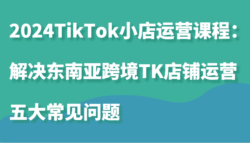 2024TikTok小店运营课程：解决东南亚跨境TK店铺运营五大常见问题-800资源网