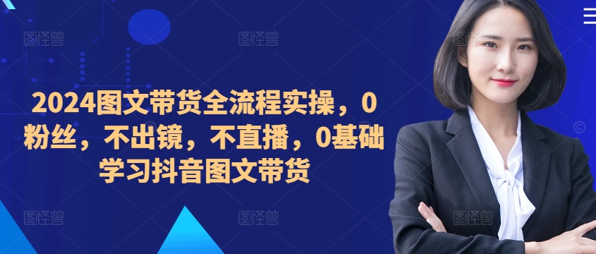 ​​​​​​2024图文带货全流程实操，0粉丝，不出镜，不直播，0基础学习抖音图文带货-800资源网