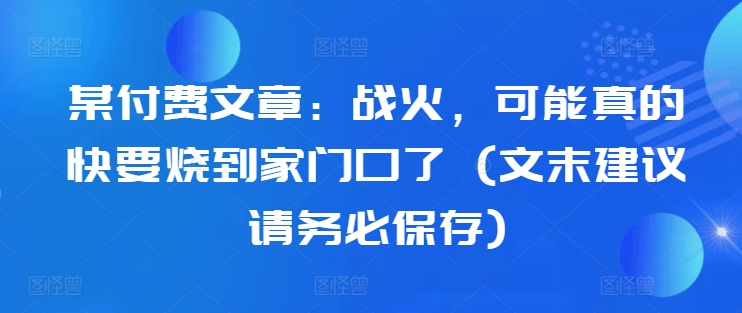 某付费文章：战火，可能真的快要烧到家门口了 (文末建议请务必保存)-800资源网