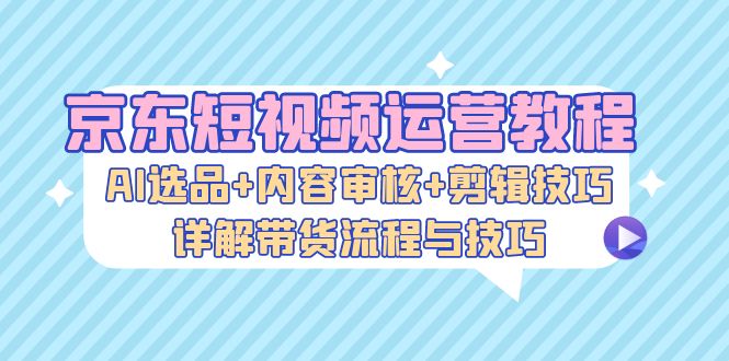 京东短视频运营教程：AI选品+内容审核+剪辑技巧，详解带货流程与技巧-800资源网