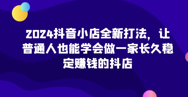 2024抖音小店全新打法，让普通人也能学会做一家长久稳定赚钱的抖店（更新）-800资源网
