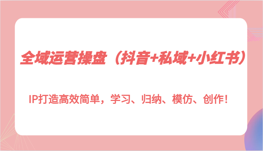 全域运营操盘（抖音+私域+小红书）IP打造高效简单，学习、归纳、模仿、创作！-800资源网