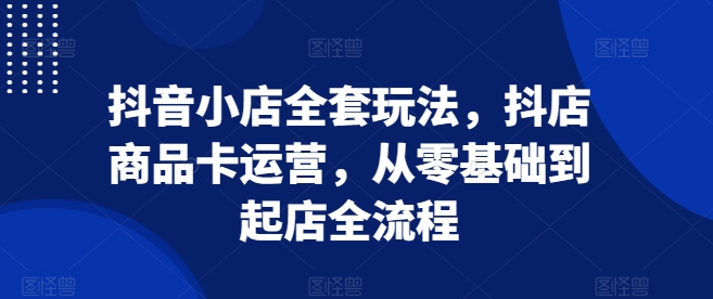 抖音小店全套玩法，抖店商品卡运营，从零基础到起店全流程-800资源网