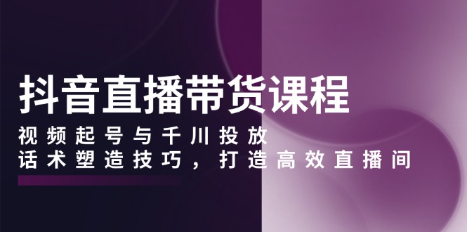 抖音直播带货课程，视频起号与千川投放，话术塑造技巧，打造高效直播间-800资源网