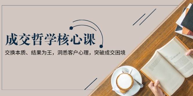 成交哲学课，交换本质、结果为王，洞悉客户心理，突破成交困境-800资源网