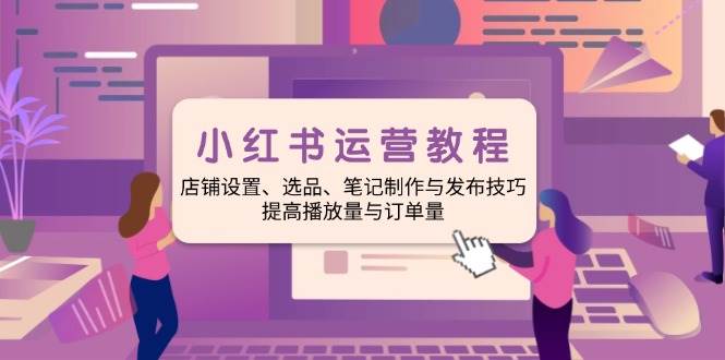 小红书运营教程：店铺设置、选品、笔记制作与发布技巧、提高播放量与订单量-800资源网