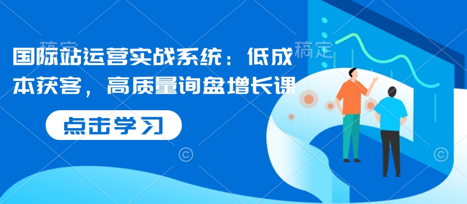 国际站运营实战系统：低成本获客，高质量询盘增长课-800资源网