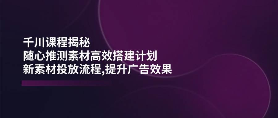千川课程揭秘：随心推测素材高效搭建计划,新素材投放流程,提升广告效果-800资源网
