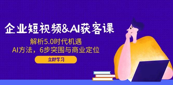 企业短视频&AI获客课：解析5.0时代机遇，AI方法，6步突围与商业定位-800资源网