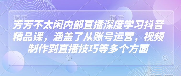 芳芳不太闲内部直播深度学习抖音精品课，涵盖了从账号运营，视频制作到直播技巧等多个方面-800资源网