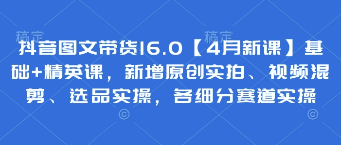 抖音图文带货16.0【4月新课】基础+精英课，新增原创实拍、视频混剪、选品实操，各细分赛道实操-800资源网