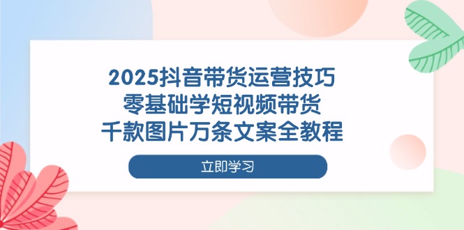 2025抖音带货运营技巧，零基础学短视频带货，千款图片万条文案全教程-800资源网