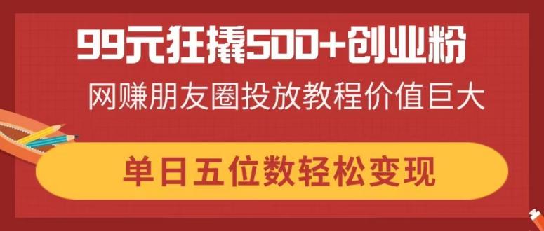 99元狂撬500+创业粉，网赚朋友圈投放教程价值巨大，单日五位数轻松变现-800资源网