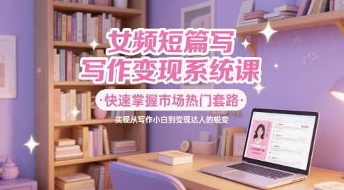 女频短篇写作变现系统课，快速掌握市场热门套路，实现从写作小白到变现达人的蜕变-800资源网