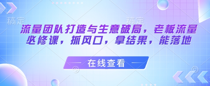 流量团队打造与生意破局，老板流量必修课，抓风口，拿结果，能落地-800资源网