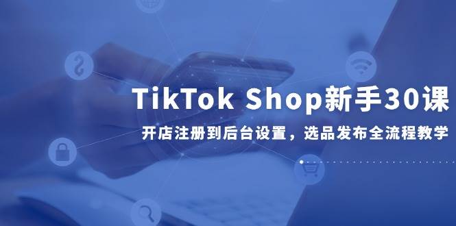 TikTok Shop新手30课，开店注册到后台设置，选品发布全流程教学-800资源网