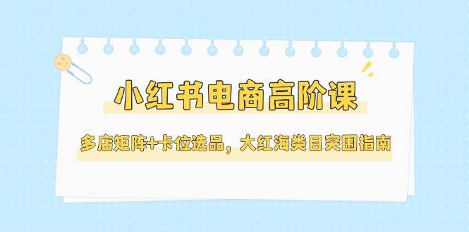 小红书电商高阶课，多店矩阵+卡位选品，大红海类目突围指南（更新5月）-800资源网