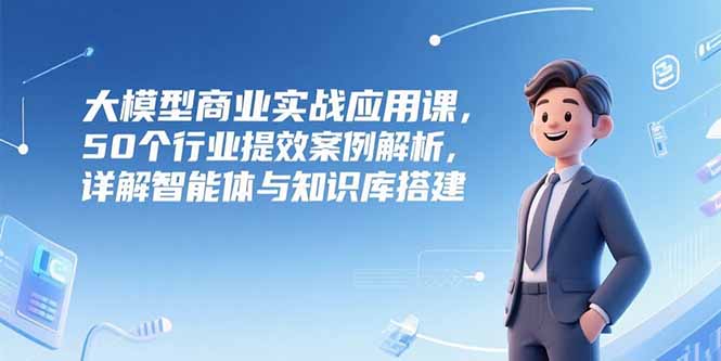 大模型商业实战应用课，50个行业提效案例解析，详解智能体与知识库搭建-800资源网