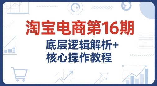 淘宝电商第16期，底层逻辑解析+核心操作教程，运营、推广提升能力的必学课程+配套资料-800资源网